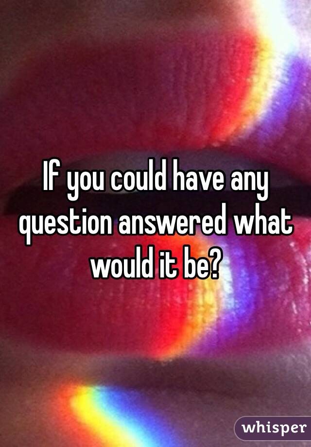 If you could have any question answered what would it be?