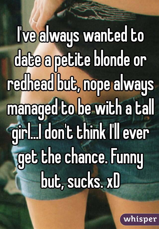  I've always wanted to date a petite blonde or redhead but, nope always managed to be with a tall girl...I don't think I'll ever get the chance. Funny but, sucks. xD