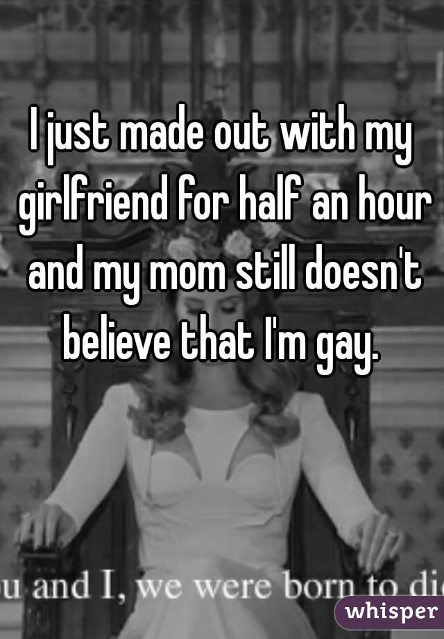 I just made out with my girlfriend for half an hour and my mom still doesn't believe that I'm gay. 