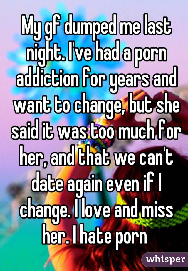 My gf dumped me last night. I've had a porn addiction for years and want to change, but she said it was too much for her, and that we can't date again even if I change. I love and miss her. I hate porn 