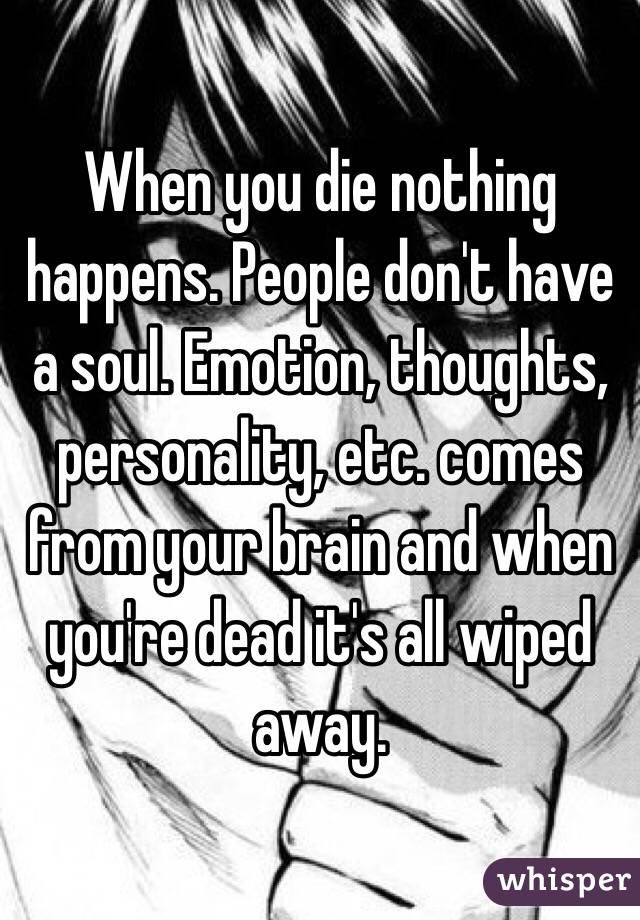 When you die nothing happens. People don't have a soul. Emotion, thoughts, personality, etc. comes from your brain and when you're dead it's all wiped away.