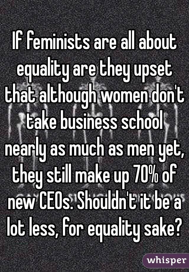 If feminists are all about equality are they upset that although women don't take business school nearly as much as men yet, they still make up 70% of new CEOs. Shouldn't it be a lot less, for equality sake?