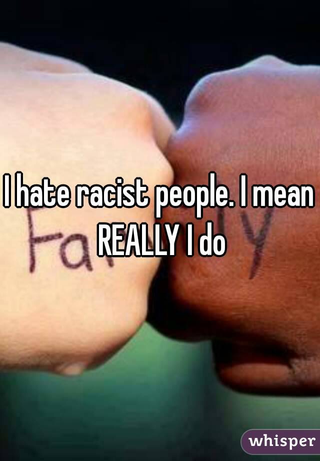 I hate racist people. I mean REALLY I do
