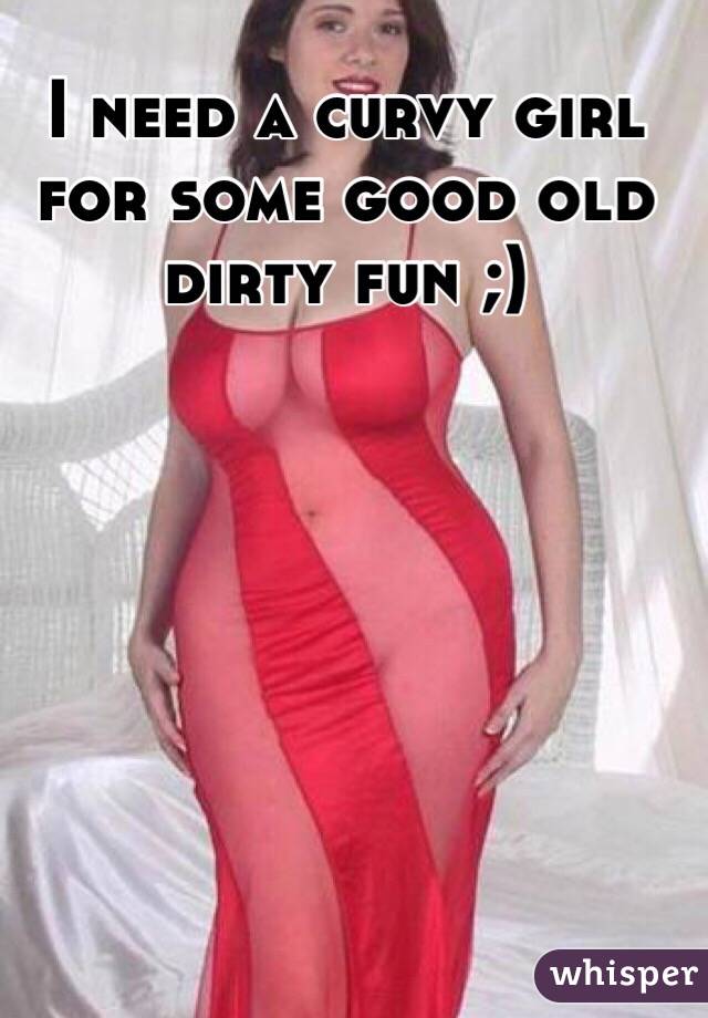 I need a curvy girl for some good old dirty fun ;)
