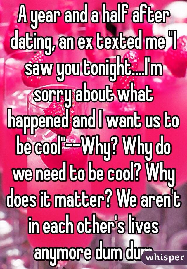 A year and a half after dating, an ex texted me "I saw you tonight....I'm sorry about what happened and I want us to be cool"--Why? Why do we need to be cool? Why does it matter? We aren't in each other's lives anymore dum dum