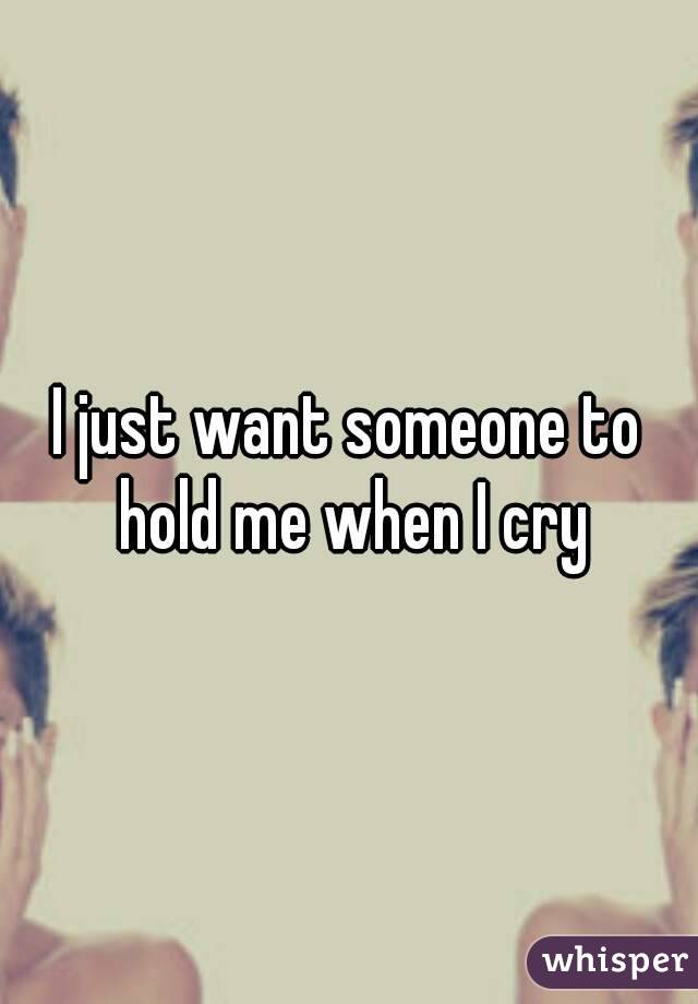 I just want someone to hold me when I cry