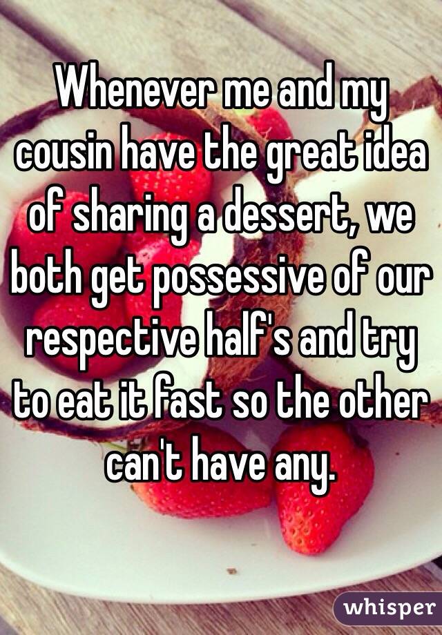 Whenever me and my cousin have the great idea of sharing a dessert, we both get possessive of our respective half's and try to eat it fast so the other can't have any.