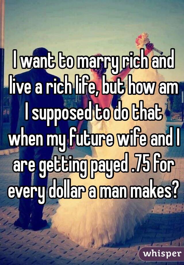 I want to marry rich and live a rich life, but how am I supposed to do that when my future wife and I are getting payed .75 for every dollar a man makes? 