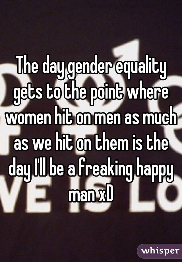The day gender equality gets to the point where women hit on men as much as we hit on them is the day I'll be a freaking happy man xD
