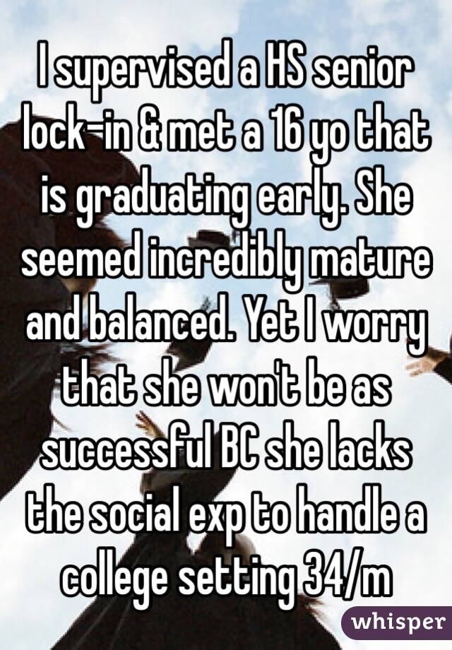 I supervised a HS senior lock-in & met a 16 yo that is graduating early. She seemed incredibly mature and balanced. Yet I worry that she won't be as successful BC she lacks the social exp to handle a college setting 34/m