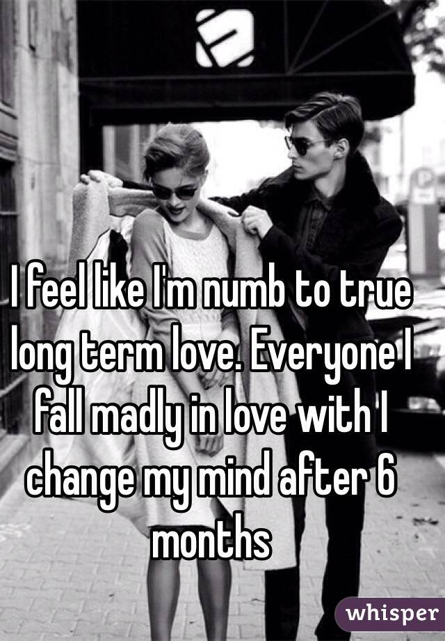 I feel like I'm numb to true long term love. Everyone I fall madly in love with I change my mind after 6 months