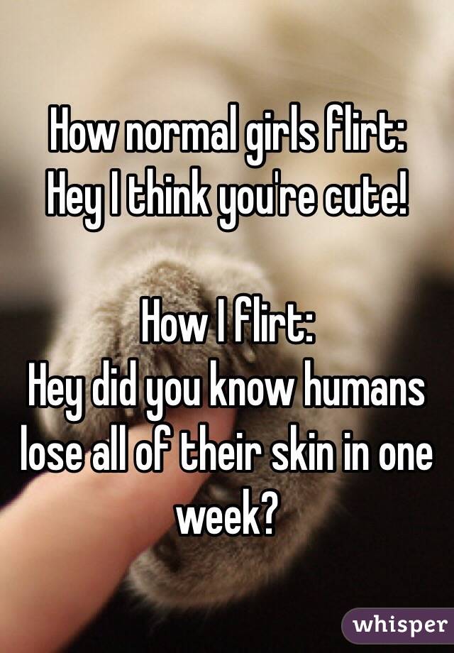 How normal girls flirt:
Hey I think you're cute!

How I flirt:
Hey did you know humans lose all of their skin in one week? 