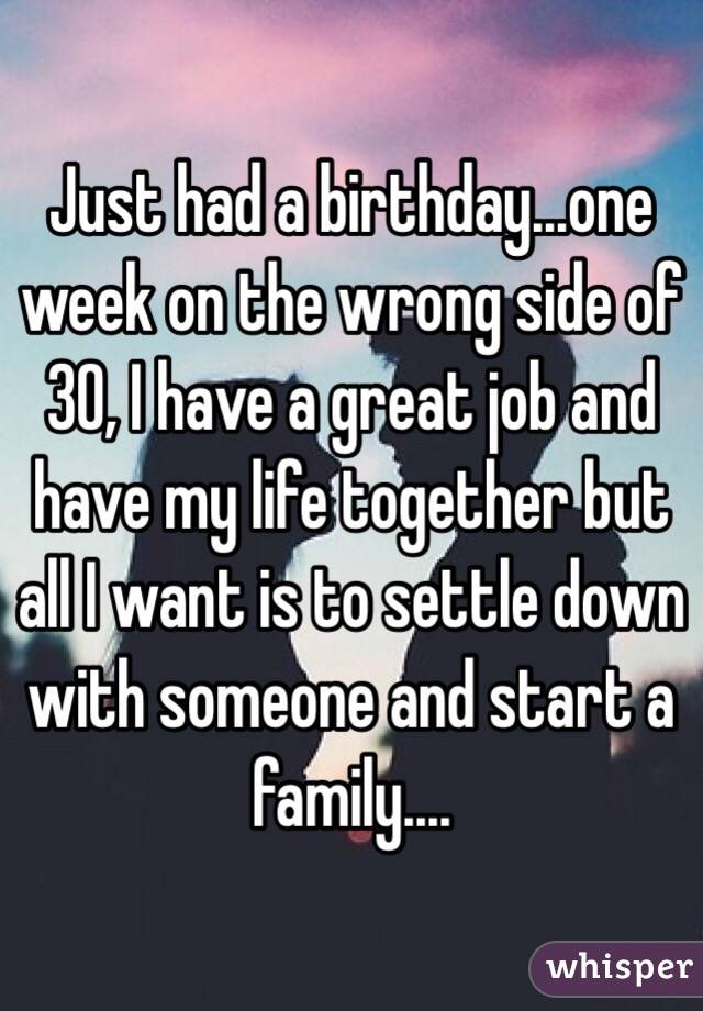 Just had a birthday...one week on the wrong side of 30, I have a great job and have my life together but all I want is to settle down with someone and start a family....