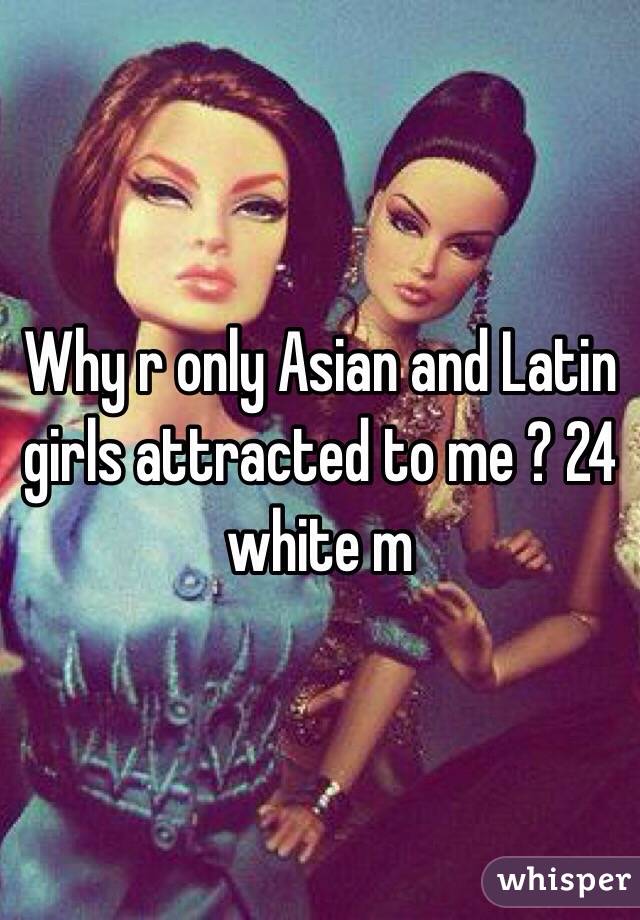 Why r only Asian and Latin girls attracted to me ? 24 white m 