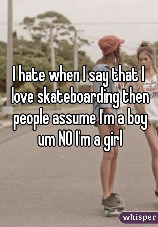 I hate when I say that I love skateboarding then people assume I'm a boy um NO I'm a girl