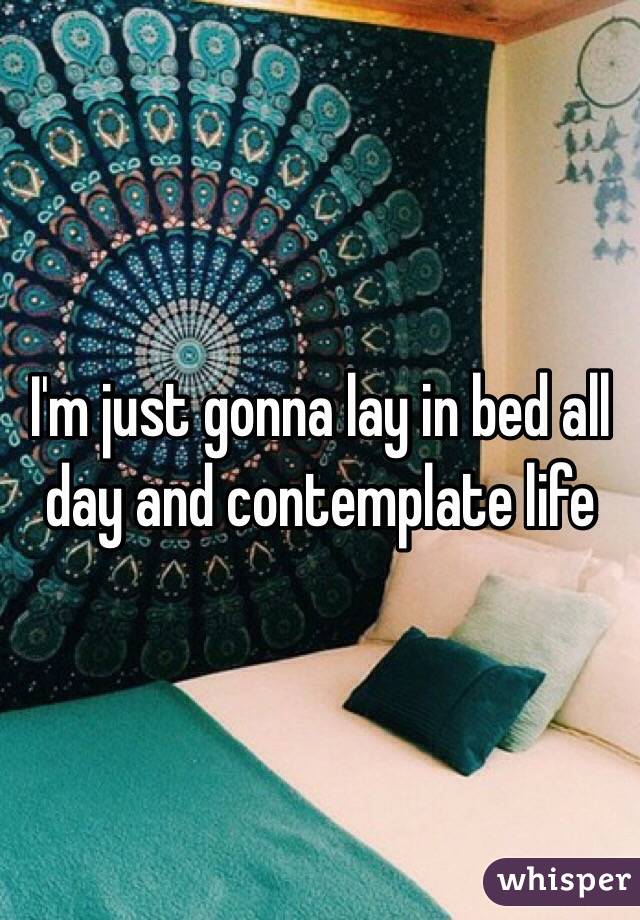I'm just gonna lay in bed all day and contemplate life 