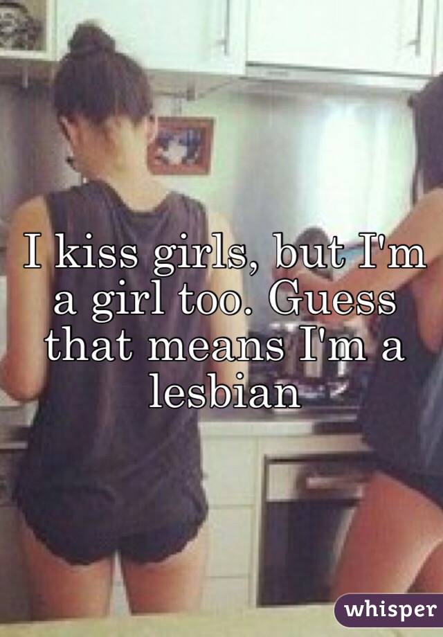 I kiss girls, but I'm a girl too. Guess that means I'm a lesbian

