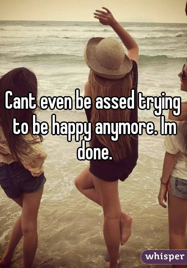 Cant even be assed trying to be happy anymore. Im done.