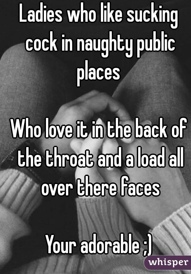 Ladies who like sucking cock in naughty public places 

Who love it in the back of the throat and a load all over there faces

Your adorable ;)