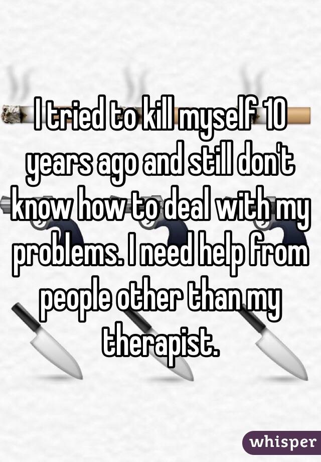I tried to kill myself 10 years ago and still don't know how to deal with my problems. I need help from people other than my therapist. 