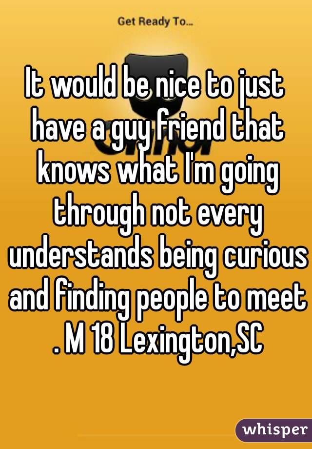 It would be nice to just have a guy friend that knows what I'm going through not every understands being curious and finding people to meet . M 18 Lexington,SC
