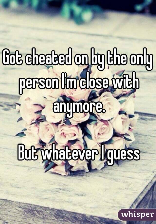 Got cheated on by the only person I'm close with anymore.

 But whatever I guess