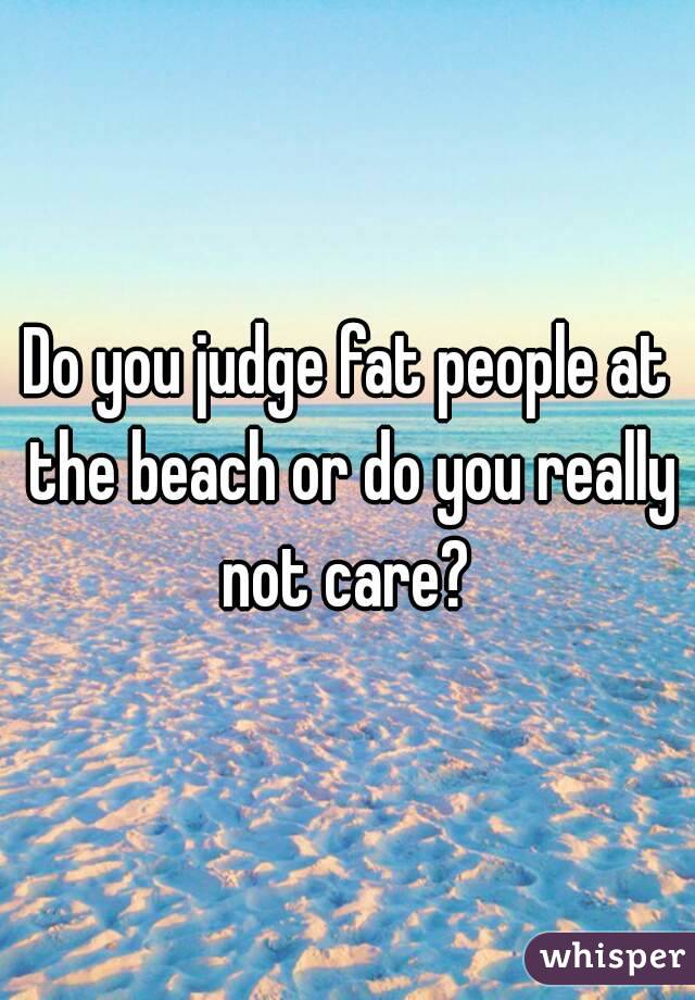 Do you judge fat people at the beach or do you really not care? 