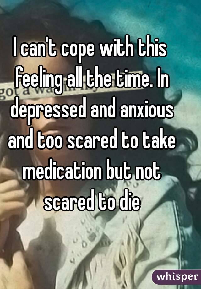 I can't cope with this feeling all the time. In depressed and anxious and too scared to take medication but not scared to die