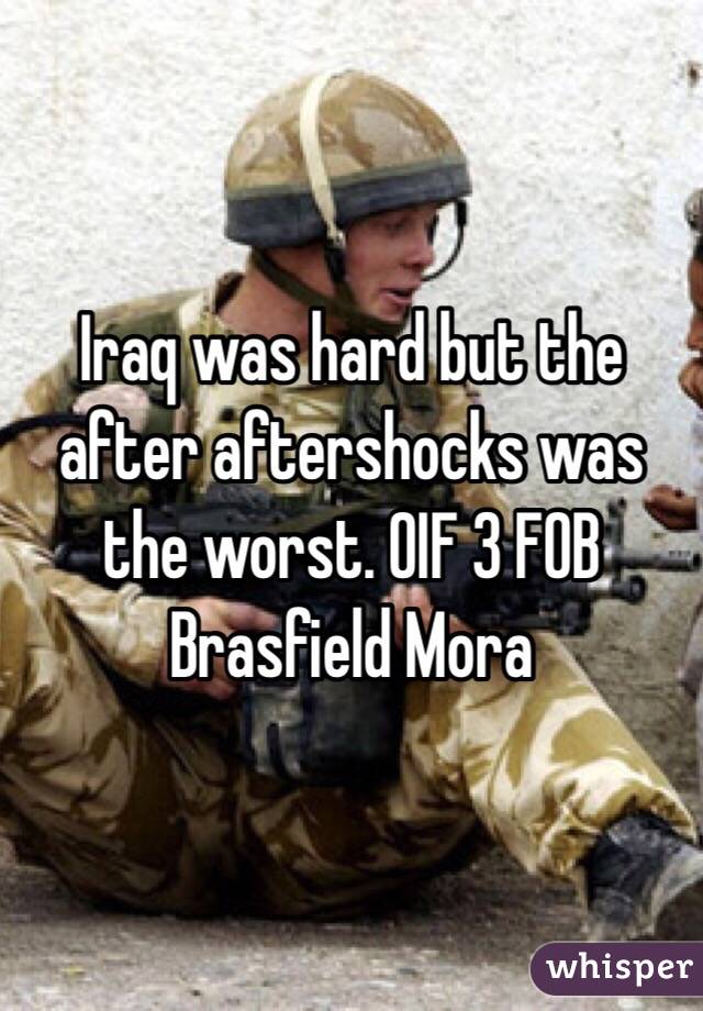 Iraq was hard but the after aftershocks was the worst. OIF 3 FOB Brasfield Mora 
