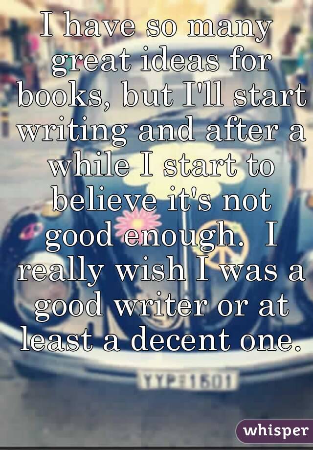 I have so many great ideas for books, but I'll start writing and after a while I start to believe it's not good enough.  I really wish I was a good writer or at least a decent one.
