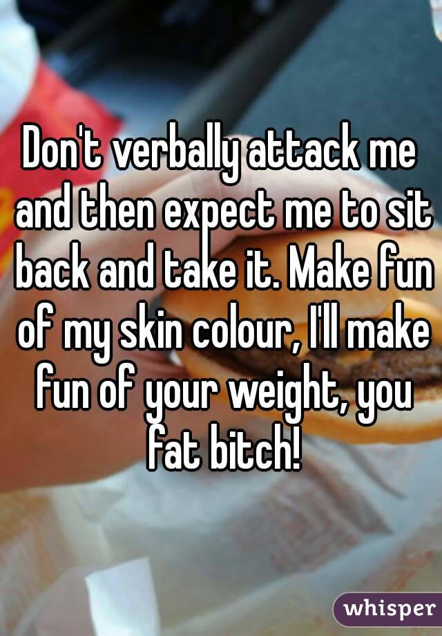 Don't verbally attack me and then expect me to sit back and take it. Make fun of my skin colour, I'll make fun of your weight, you fat bitch!