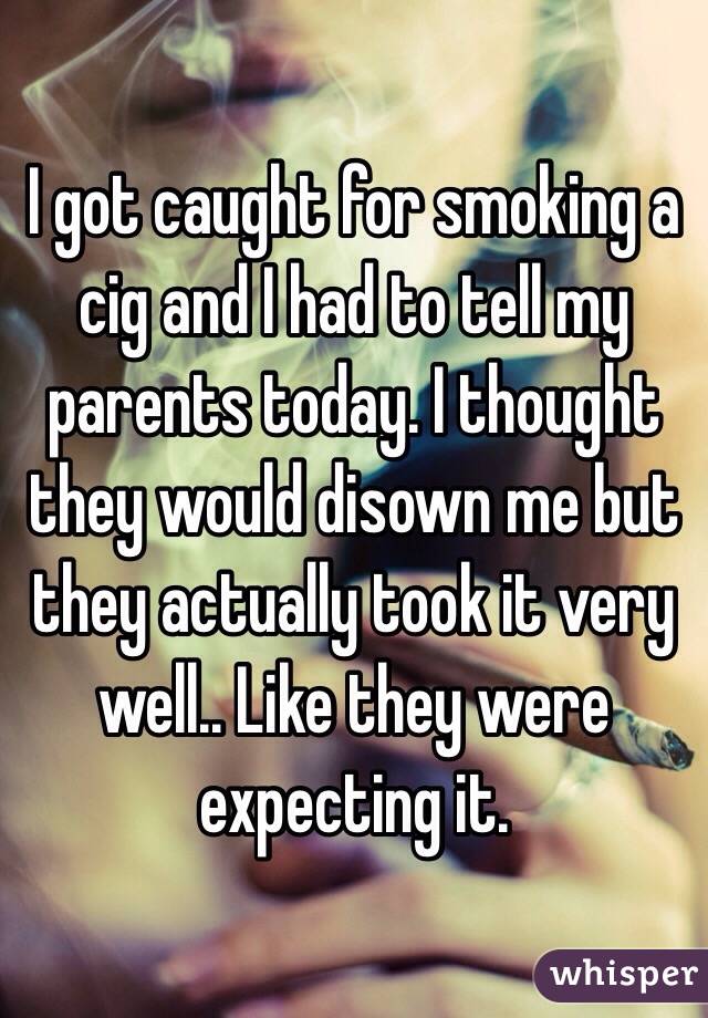 I got caught for smoking a cig and I had to tell my parents today. I thought they would disown me but they actually took it very well.. Like they were expecting it. 
