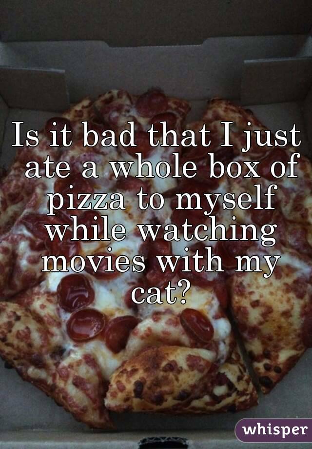 Is it bad that I just ate a whole box of pizza to myself while watching movies with my cat?