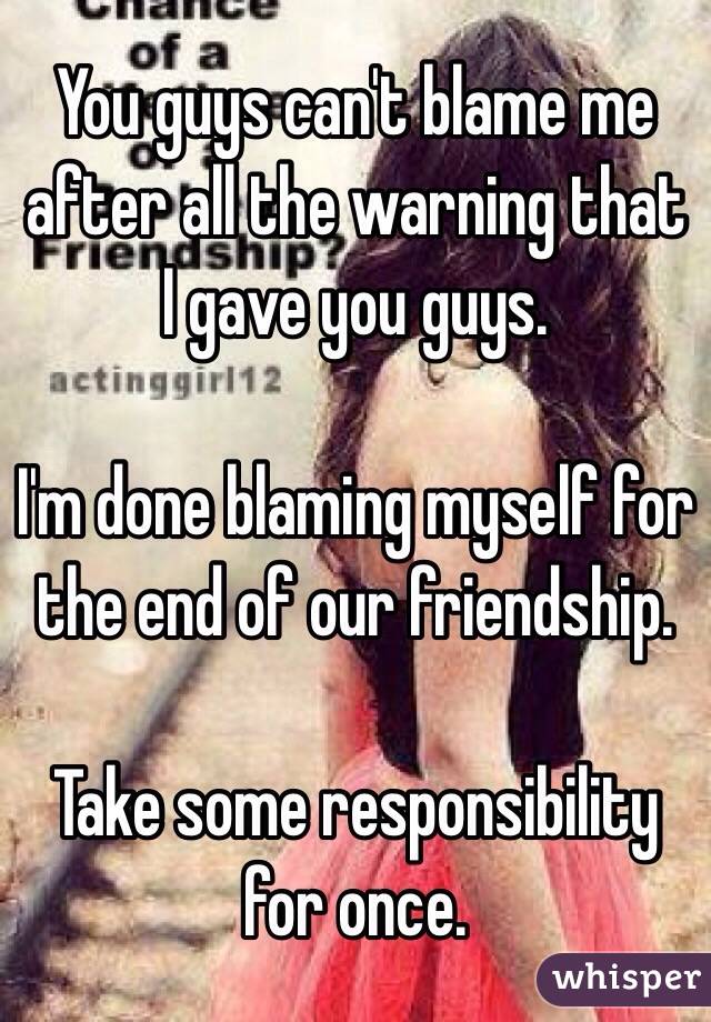 You guys can't blame me after all the warning that I gave you guys. 

I'm done blaming myself for the end of our friendship. 

Take some responsibility for once. 