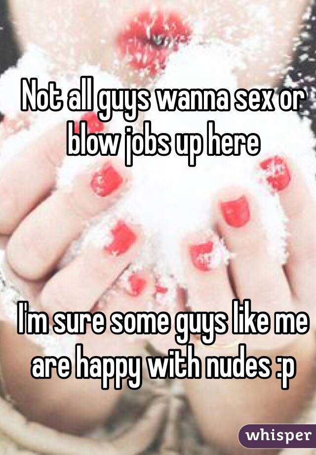 Not all guys wanna sex or blow jobs up here



I'm sure some guys like me are happy with nudes :p 

