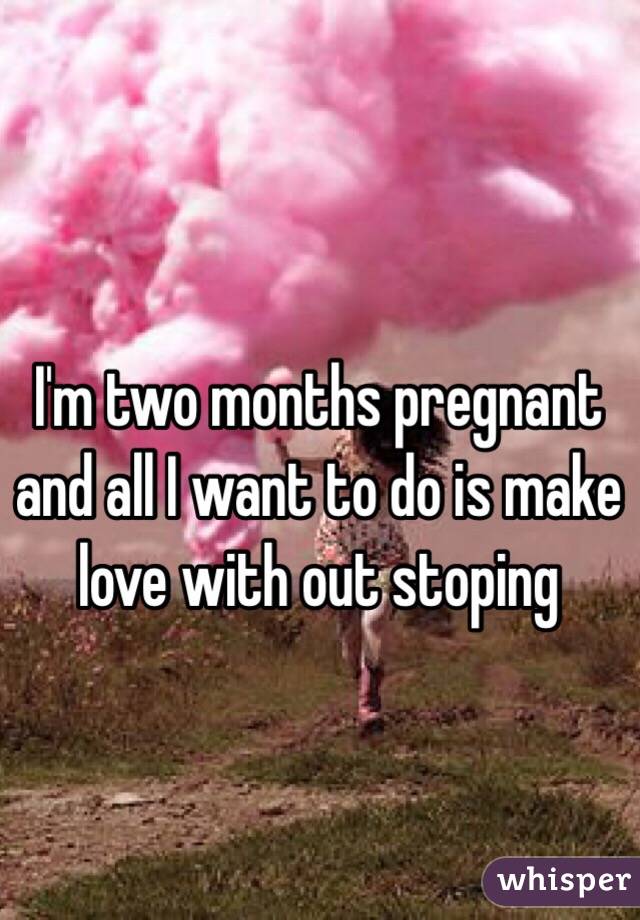 I'm two months pregnant and all I want to do is make love with out stoping 