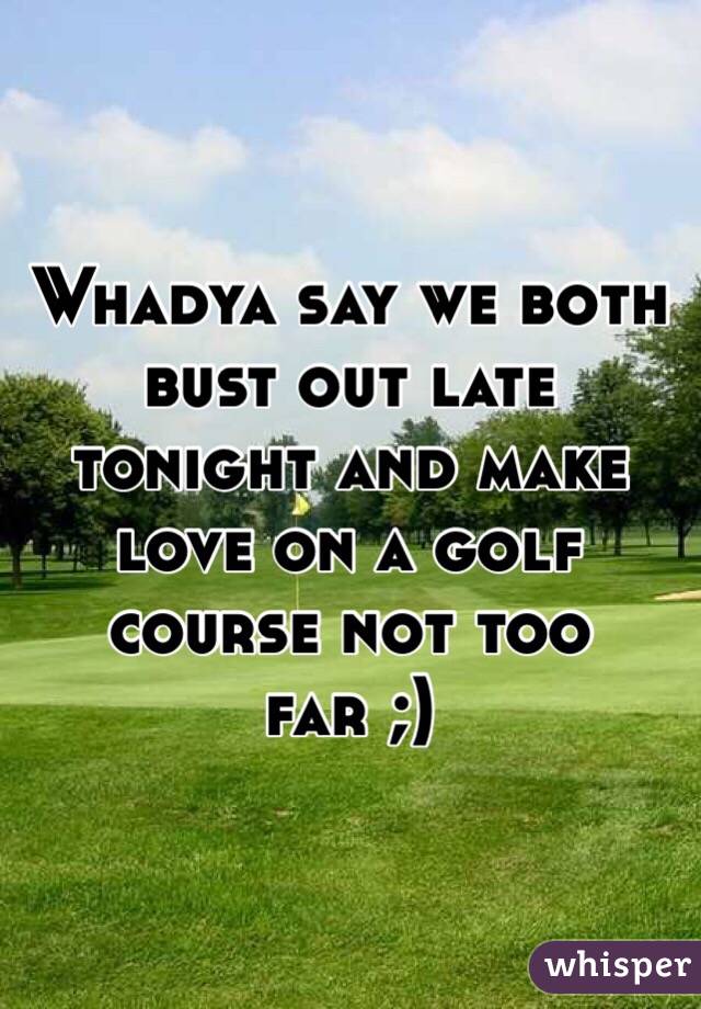 Whadya say we both bust out late tonight and make love on a golf course not too far ;) 