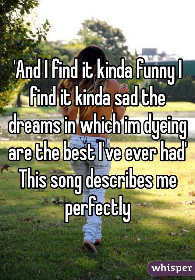 'And I find it kinda funny I find it kinda sad the dreams in which im dyeing are the best I've ever had'
This song describes me perfectly 