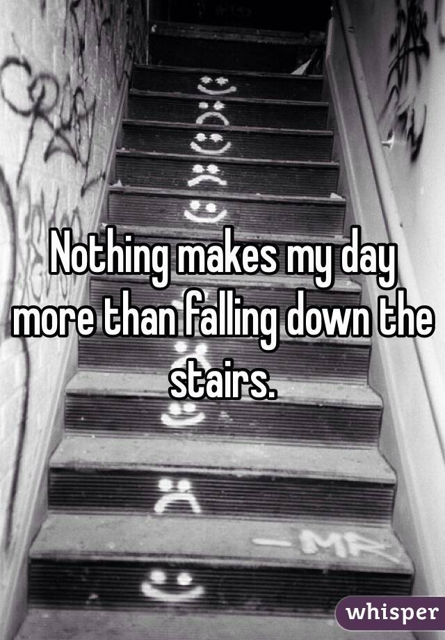 Nothing makes my day more than falling down the stairs. 