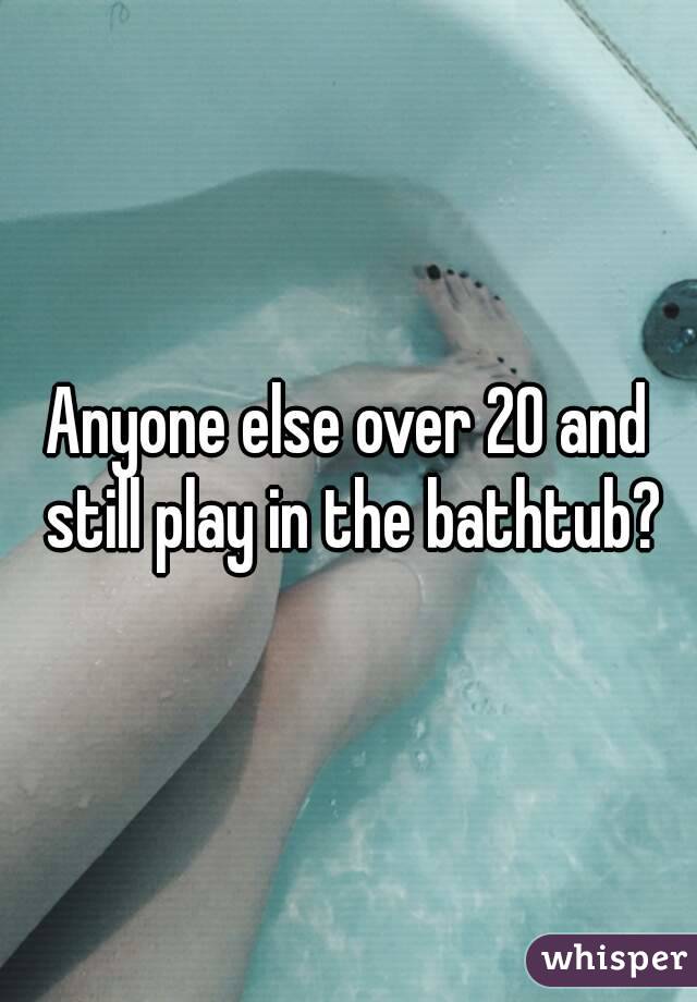 Anyone else over 20 and still play in the bathtub?