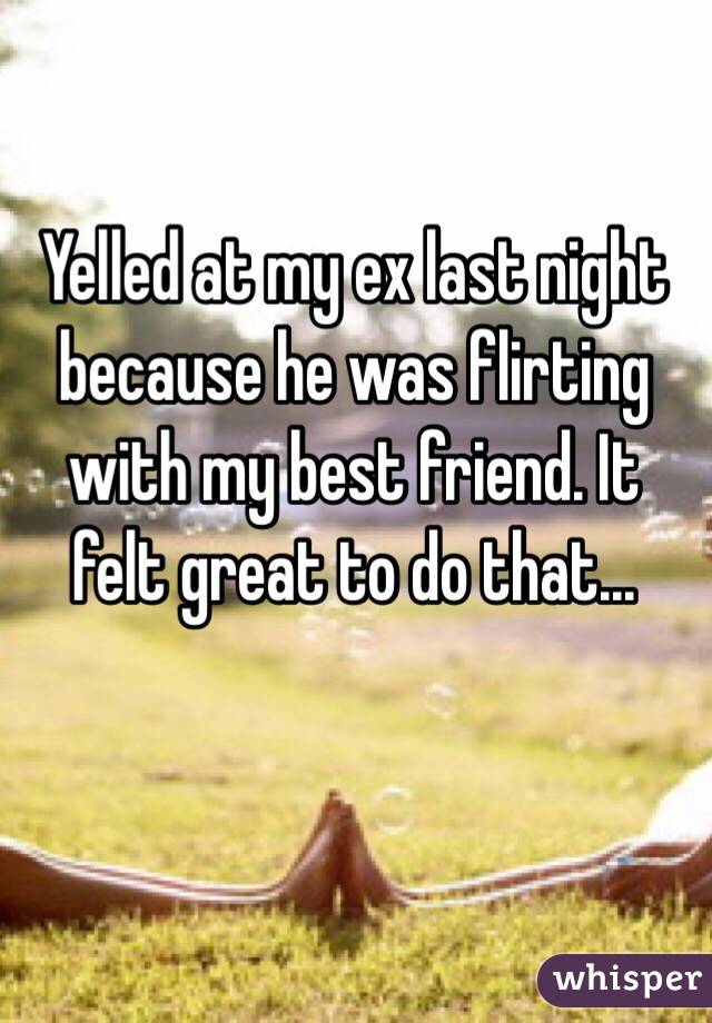 Yelled at my ex last night because he was flirting with my best friend. It felt great to do that...