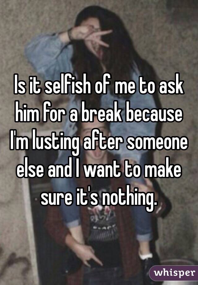 Is it selfish of me to ask him for a break because I'm lusting after someone else and I want to make sure it's nothing. 