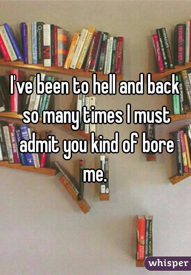 I've been to hell and back so many times I must admit you kind of bore me. 