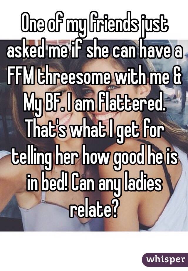 One of my friends just asked me if she can have a FFM threesome with me & My BF. I am flattered. That's what I get for telling her how good he is in bed! Can any ladies relate? 