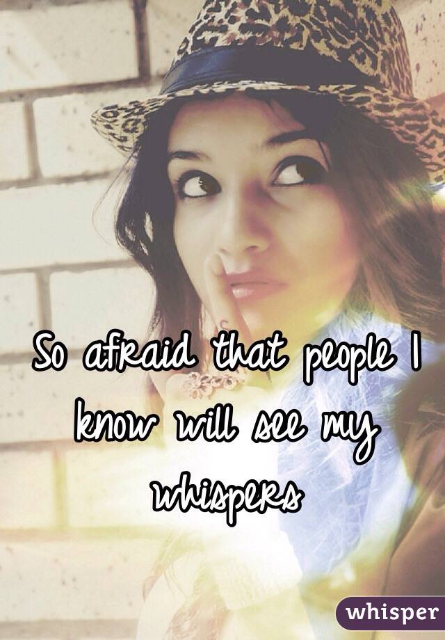 So afraid that people I know will see my whispers