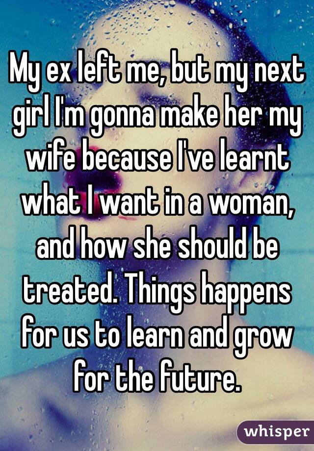 My ex left me, but my next girl I'm gonna make her my wife because I've learnt what I want in a woman, and how she should be treated. Things happens for us to learn and grow for the future.