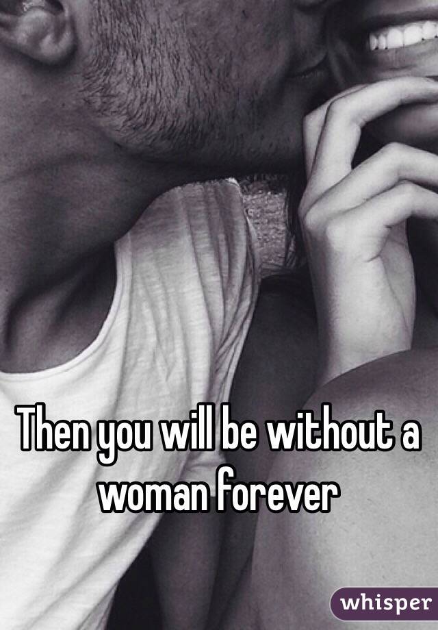 Then you will be without a woman forever 