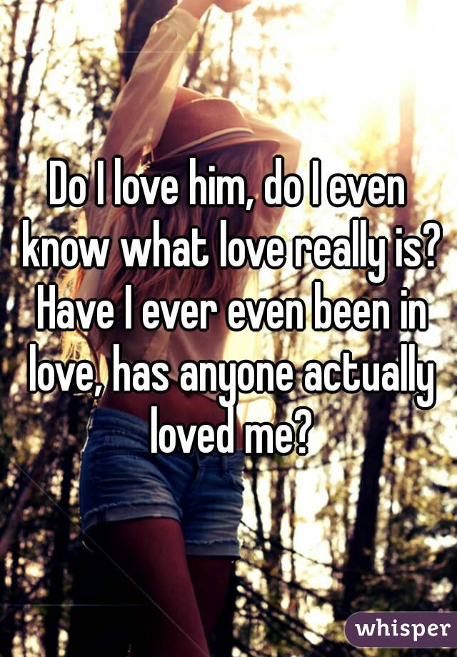 Do I love him, do I even know what love really is? Have I ever even been in love, has anyone actually loved me?