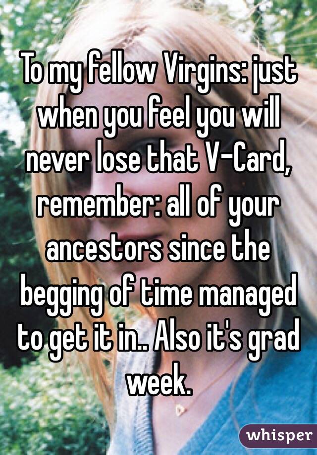 To my fellow Virgins: just when you feel you will never lose that V-Card, remember: all of your ancestors since the begging of time managed to get it in.. Also it's grad week. 