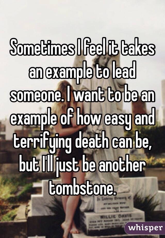 Sometimes I feel it takes an example to lead someone. I want to be an example of how easy and terrifying death can be, but I'll just be another tombstone.